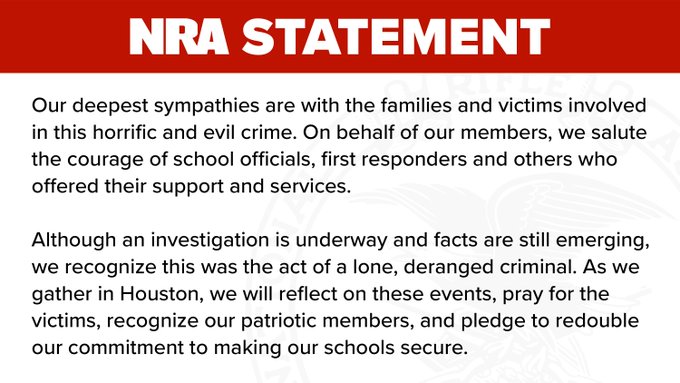 Our deepest sympathies are with the families and victims involved in this horrific and evil crime. On behalf of our members, we salute the courage of school officials, first responders and others who offered their support and services.
 
Although an investigation is underway and facts are still emerging, we recognize this was the act of a lone, deranged criminal. As we gather in Houston, we will reflect on these events, pray for the victims, recognize our patriotic members, and pledge to redouble our commitment to making our schools secure.