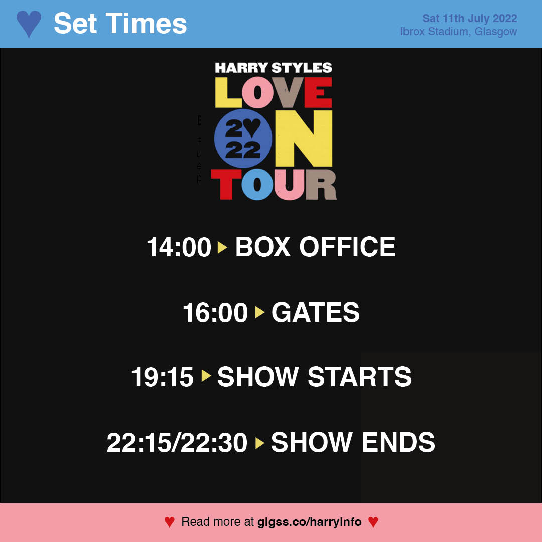 EVENT TIMINGS ⏰ » Please note, gates for <a href="/Harry_Styles/">Harry Styles.</a> performance at Ibrox Stadium, Glasgow open at 16:00 and tonight's show starts at 19:15. Please read the important information below to ensure you have the best time! 

MORE INFO ⇾ gigss.co/harryinfo