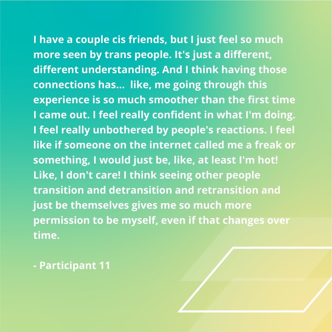 "I feel really confident in what I'm doing. I feel really unbothered by people's reactions... seeing other people transition and detransition and retransition and just be themselves gives me so much more permission to be myself, even if that changes over time." 
- Participant 11