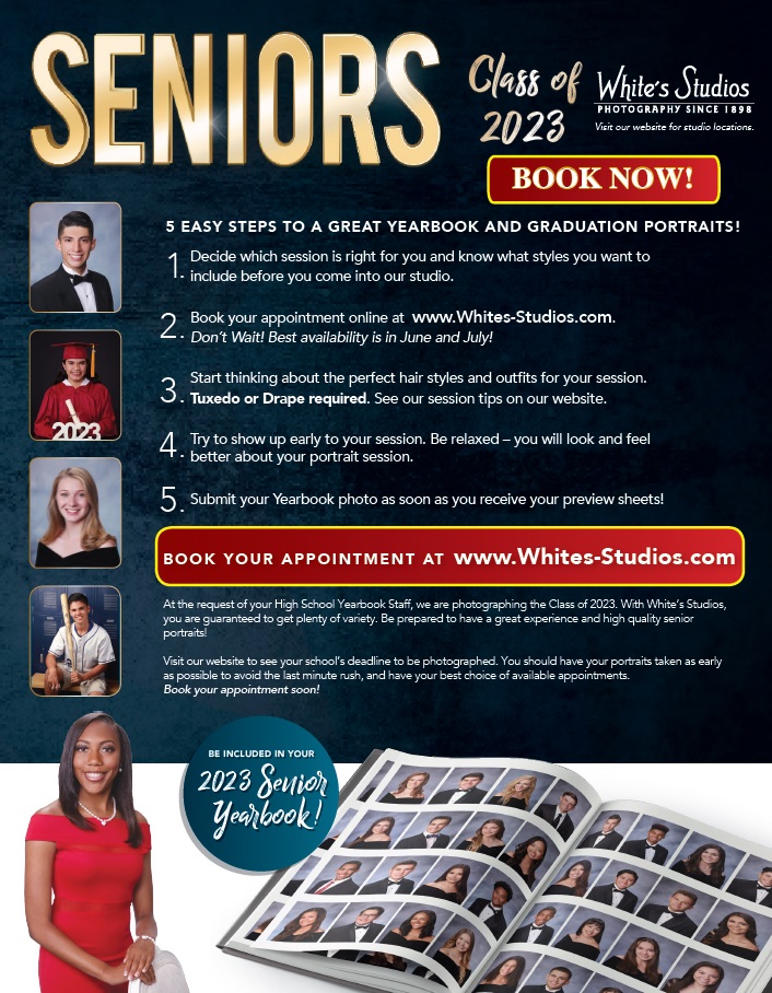 Decide style session that is right for you. Book your appointment at Whites-Studios.com. Think about hair styles, outfits, etc (Tuxedo/Drape required). Show up early. Be relaxed. Submit your Yearbook photo as soon as you receive your preview sheets to be in the 2023 Yearbook