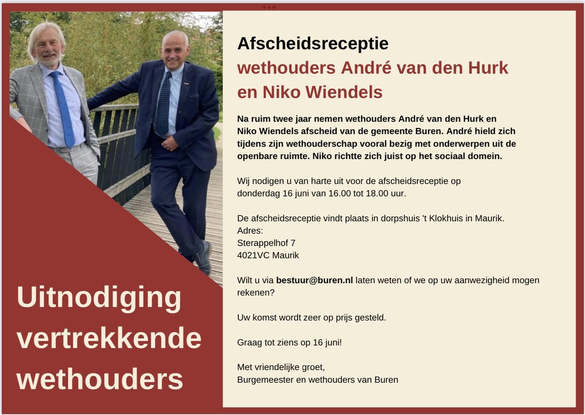 Van harte uitgenodigd voor de afscheidsreceptie van wethouders André van den Hurk en Niko Wiendels - Donderdag 16 juni van 16-18 uur in dorpshuis 't Klokhuis, Maurik. Aanmelden: bestuur@buren.nl. 
Uw komst wordt op prijs gesteld om beide wethouders te bedanken voor hun inzet.