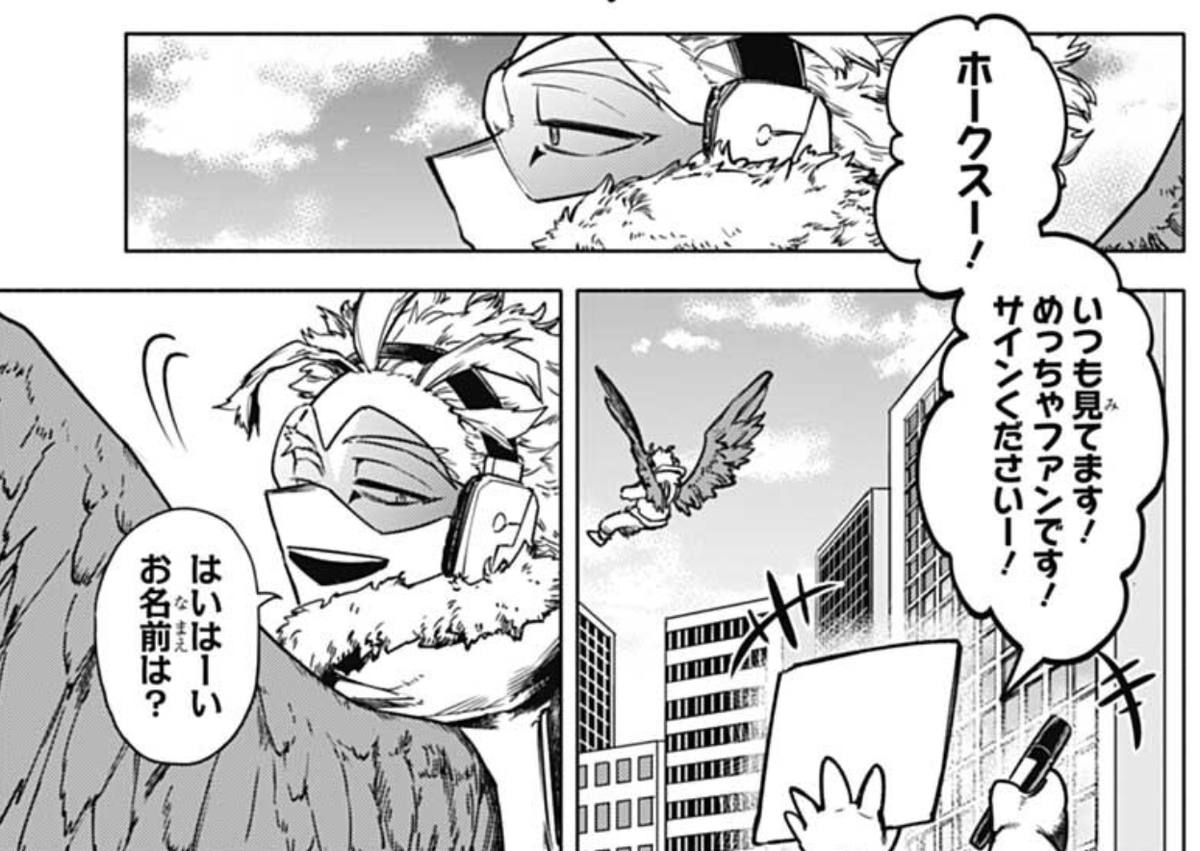 Hawks is almost home. He considers showing himself since he guesses the kids are looking for him from a high place.

"𝘏𝘢𝘸𝘬𝘴! 𝘐'𝘮 𝘢𝘭𝘸𝘢𝘺𝘴 𝘳𝘰𝘰𝘵𝘪𝘯𝘨 𝘧𝘰𝘳 𝘺𝘰𝘶! 𝘐'𝘮 𝘢 𝘩𝘶𝘨𝘦 𝘧𝘢𝘯! 𝘗𝘭𝘦𝘢𝘴𝘦 𝘴𝘪𝘨𝘯 𝘵𝘩𝘪𝘴!"

"Sure thing. What's your name?" 