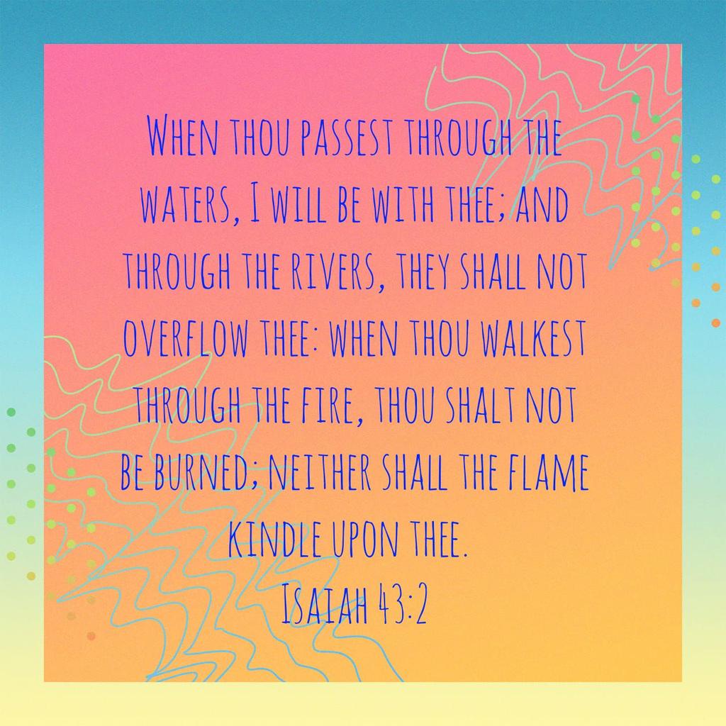 When thou passest through the waters, I will be with thee; and through the rivers, they shall not overflow thee: when thou walkest through the fire, thou shalt not be burned; neither shall the flame kindle upon thee.
Isaiah 43:2 KJV

bible.com/bible/1/isa.43…
