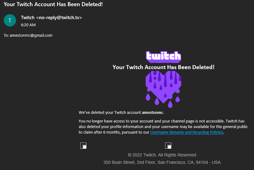 Twitch deleted my entire account this morning.

I woke up to 2 emails sent in the same minute saying that I requested to delete my AmestonMC Twitch account (I didn't) and that they deleted it for me. They deleted my entire account without any consent or warning whilst appealing.