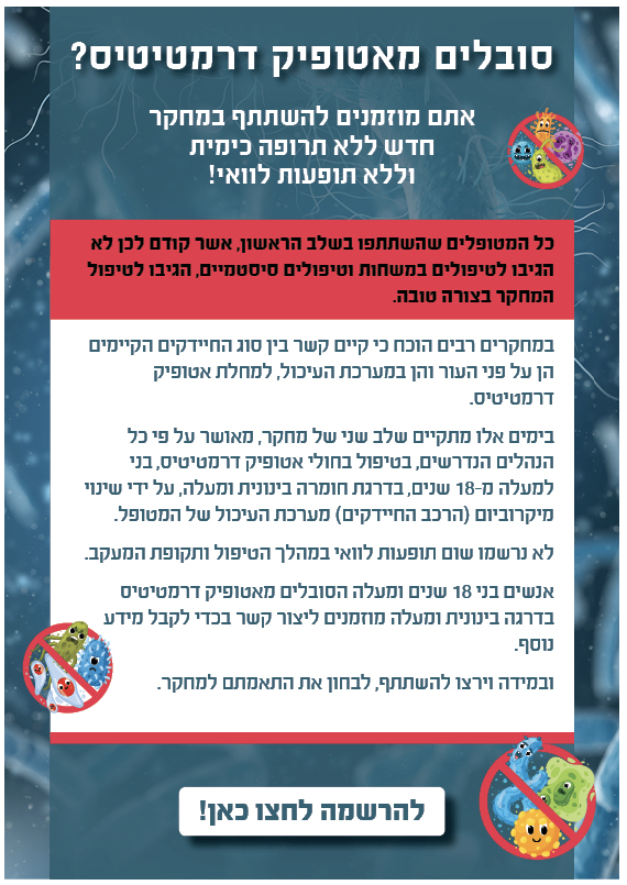 לסובלים מאטופיק דרמטיטיס, מוזמנים להשתתף בשלב שני של מחקר חדשני שאנחנו מבצעים בימים אלה שמטפל בחולים על-ידי שינוי אוכלוסיית החיידקים (מיקרוביום)

בשלב הראשון של המחקר כל המטופלים הגיבו ותסמיני המחלה השתפרו בכ-70% בממוצע

לפרטים: רוני ronyi@tlvmc.gov.il

בשיתוף עם בי״ח איכילוב &gt;&gt;&gt;