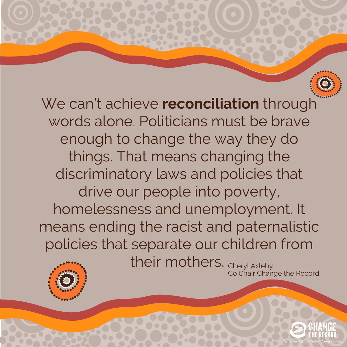 This year's Reconciliation Day theme is Be Brave, Make Change. Words are not enough. Politicians and governments must be brave enough to change the way they've always done things, to hand power back to mob and end the discriminatory policies and laws that harm our people.