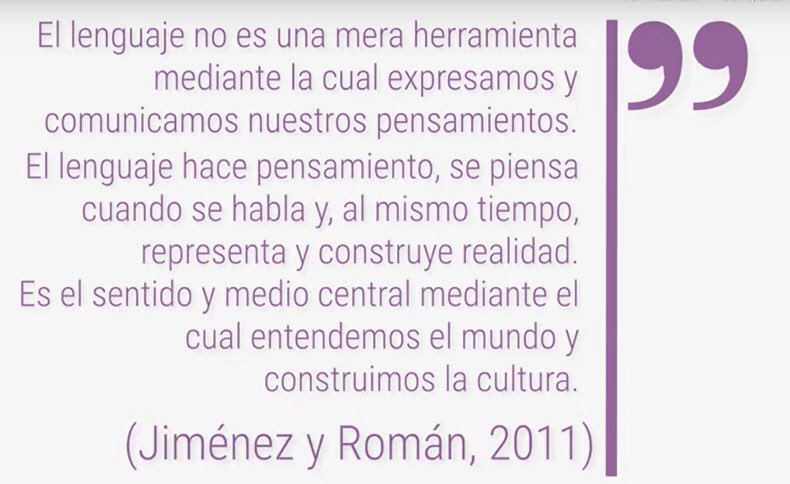 El lenguaje no es una mera herramienta mediante la cual expresamos y comunicamos nuestros pensamientos. El lenguaje hace pensamiento, se piensa cuando se habla y, al mismo tiempo, representa y construye realidad. Es el sentido y medio central mediante el cual entendemos el mundo