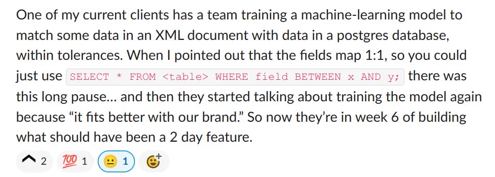 [Screenshot from Slack comment]

One of my current clients has a team training a machine-learning model to match some data in an XML document with data in a postgres database, within tolerances. When I pointed out that the fields map 1:1, so you could just use SELECT * FROM <table> WHERE field BETWEEN x AND y; there was this long pause… and then they started talking about training the model again because “it fits better with our brand.” So now they’re in week 6 of building what should have been a 2 day feature.