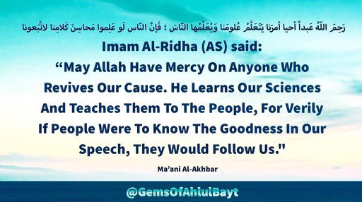 #ImamAlRidha (AS)

“May Allah Have Mercy On
Anyone Who Revives Our Cause.
He Learns Our Sciences &
Teaches Them To The People,
For Verily If People Were To Know
The Goodness In Our Speech,
They Would Follow Us'

#ImamKazim #ImamReza
#AhlulBayt #LadyMasoomaQum 
#LadyFatimaMasuma