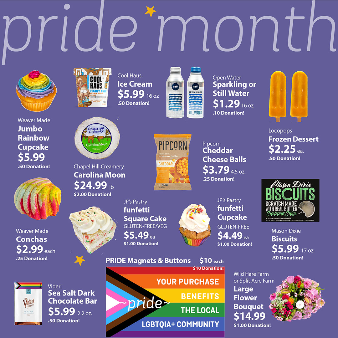 Join the celebration by buying products from LGBTQIA+ producers &amp; supporters—look for the PRIDE Flag. Purchases are automatically donated to our PRIDE Fund, benefiting local LGBTQIA+ organizations: LGBTQ Center of Raleigh, QTIPOC Survival Fund, LGBTQ Center of Durham, INSIDEoUT.