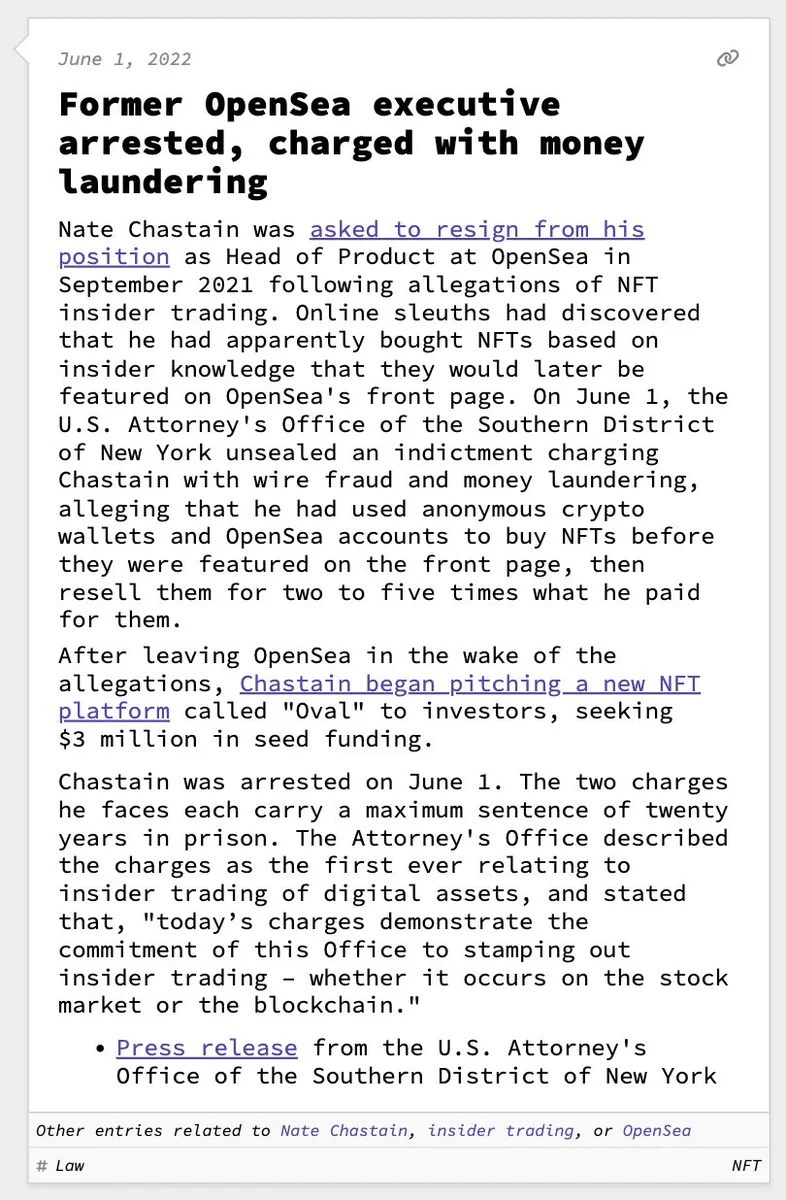 Former OpenSea executive arrested, charged with money laundering  Nate Chastain was asked to resign from his position as Head of Product at OpenSea in September 2021 following allegations of NFT insider trading. Online sleuths had discovered that he had apparently bought NFTs based on insider knowledge that they would later be featured on OpenSea's front page. On June 1, the U.S. Attorney's Office of the Southern District of New York unsealed an indictment charging Chastain with wire fraud and money laundering, alleging that he had used anonymous crypto wallets and OpenSea accounts to buy NFTs before they were featured on the front page, then resell them for two to five times what he paid for them. After leaving OpenSea in the wake of the allegations, Chastain began pitching a new NFT platform called "Oval" to investors, seeking $3 million in seed funding.  Chastain was arrested on June 1. The two charges he faces each carry a maximum sentence of twenty years in prison. The Attorney's