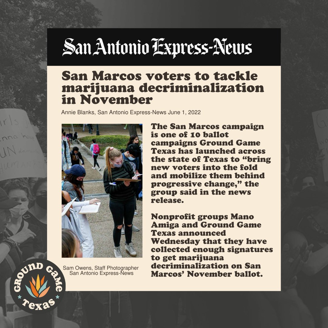 Graphic reads, San Antonio Express New: San Marcos voters to tackle marijuana decriminalization in November Annie Blanks, San Antonio Express-News June 1, 2022 The San Marcos campaign is one of 10 ballot campaigns Ground Game Texas has launched across the state of Texas to “bring new voters into the fold and mobilize them behind progressive change,” the group said in the news release. Nonprofit groups Mano Amiga and Ground Game Texas announced Wednesday that they have collected enough signatures to get marijuana decriminalization on San Marcos’ November ballot. 

Picture of students on campus signing the petition lower left corner ground game Texas logo