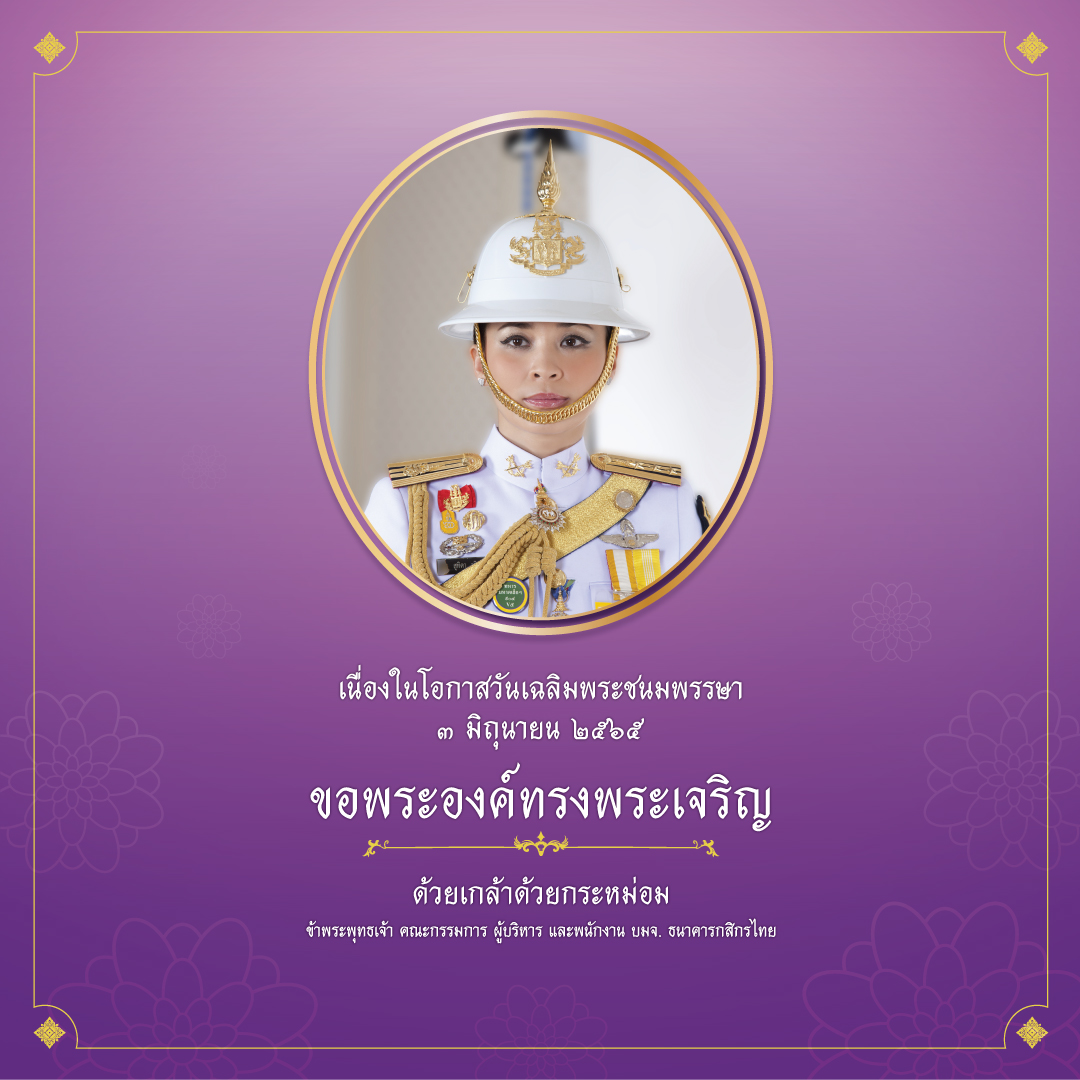 เนื่องในโอกาสวันเฉลิมพระชนมพรรษา สมเด็จพระนางเจ้าสุทิดา พัชรสุธาพิมลลักษณ พระบรมราชินี
๓ มิถุนายน ๒๕๖๕
 
ขอพระองค์ทรงพระเจริญ
 
ด้วยเกล้าด้วยกระหม่อม
ข้าพระพุทธเจ้า คณะกรรมการ ผู้บริหาร และพนักงาน บมจ. ธนาคารกสิกรไทย