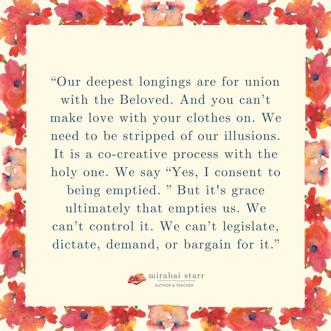 “Our deepest longings are for union with the Beloved. And you can’t make love with your clothes on. We need to be stripped of our illusions. It is a co-creative process with the holy one. We say “Yes, I consent to being emptied. ” But it's grace ultimately that empties us