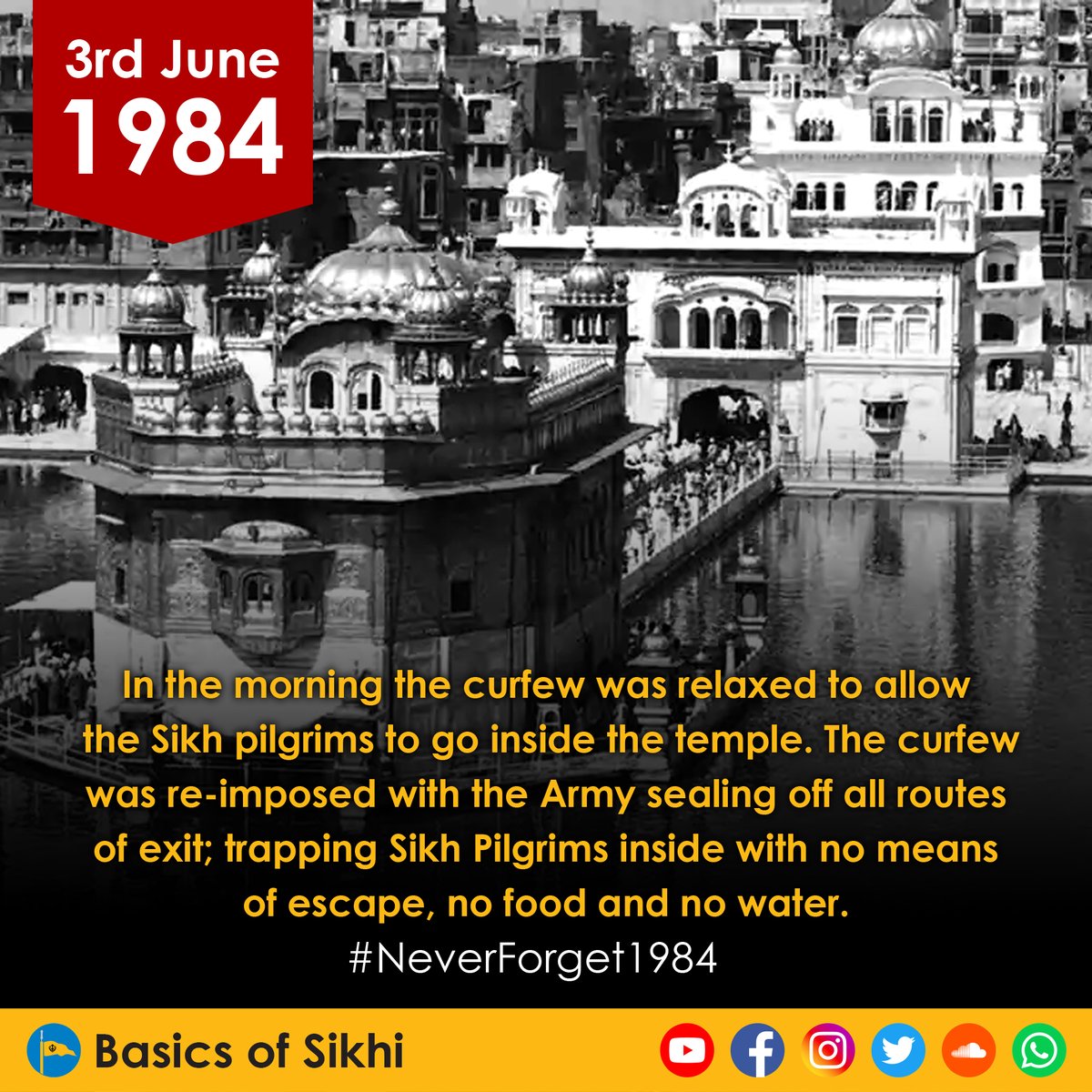 During the morning of the 3rd of June 1984, the curfew was relaxed to allow the Sikh pilgrims to go inside the Gurdwara. The curfew was re-imposed with the army sealing off all routes of exit, trapping Sikh Pilgrims inside with no means of escape, no food and no water.