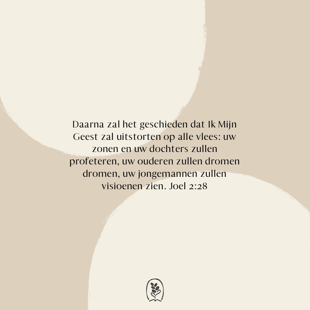 Daarna zal het geschieden dat Ik Mijn Geest zal uitstorten op alle vlees:  uw zonen en uw dochters zullen profeteren, uw ouderen zullen dromen dromen, uw jongemannen zullen visioenen zien. Joel 2:28 (HSV)