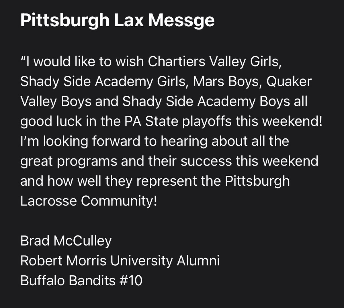 Before the teams head out tomorrow for their quarterfinal games, I have a message to pass along from current Professional Player (Buffalo Bandits) and RMU Alumni Brad McCulley. 

#burghlax

<a href="/Cvglax2/">Chartiers Valley Girls Lacrosse</a> <a href="/planetslax/">Mars Boys Lacrosse</a> <a href="/QVBoysLAX/">Quaker Valley Boys LAX</a> <a href="/SSABulldogsLax/">Shady Side Lacrosse</a> <a href="/shady_side/">Shady Side Academy</a>