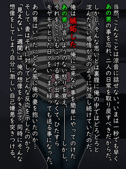 当然、そんなことは涼音にも話せない康太。問題が問題なだけに、誰に相談することもできず、ただただモヤモヤした感情を抱きつつ、けれど二人の為に表向きはいままで通りの日常を送り続ける日々

そのうち康太の関心はあの一周間、井家表と妻がどう過ごしたかに注がれるようになった。 