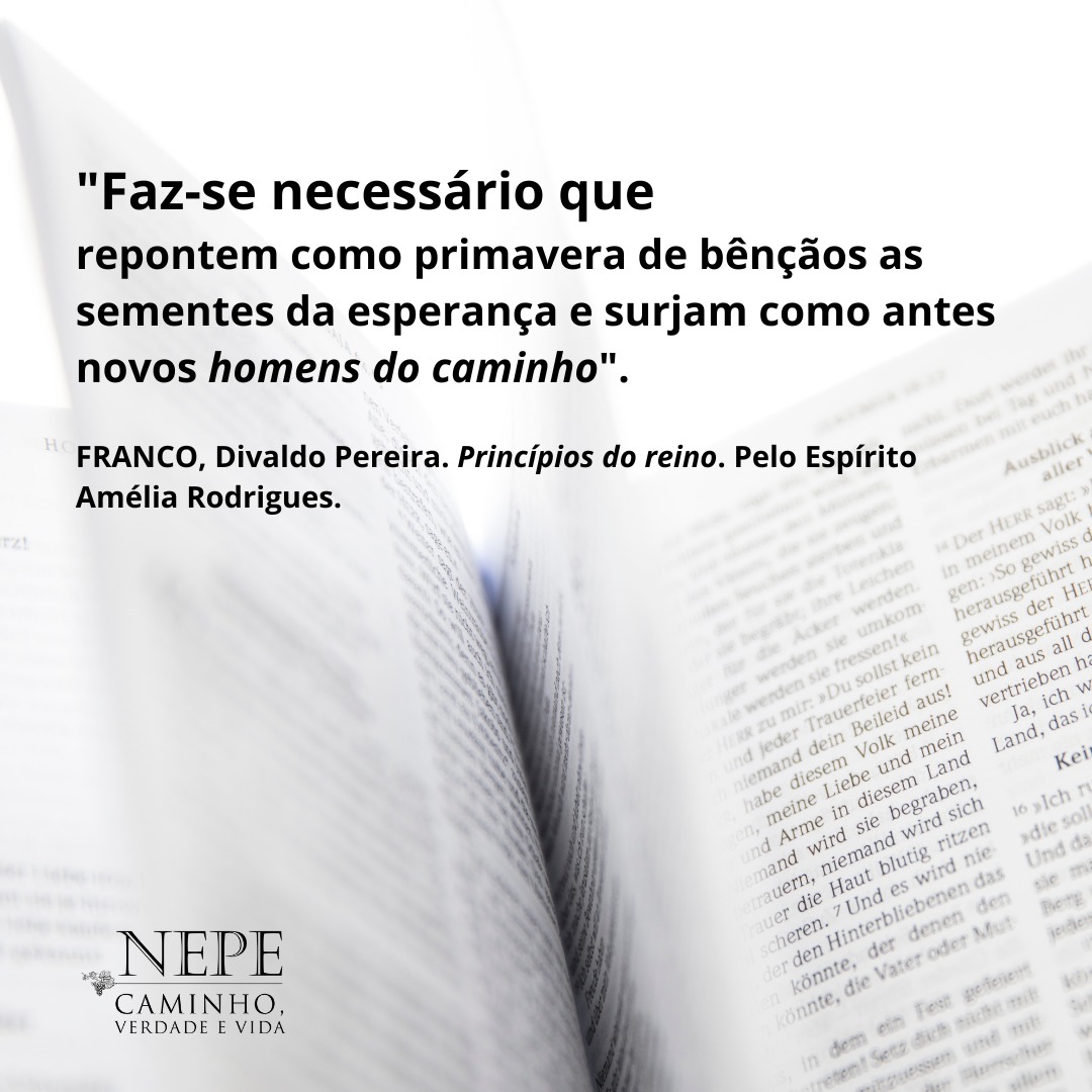 "Faz-se necessário que repontem como primavera de bênçãos as sementes da esperança e surjam como antes novos homens do caminho". (FRANCO, Divaldo Pereira. Princípios do reino. Pelo Espírito Amélia Rodrigues.)
.
<a href="/nepecvv/">NEPE Caminho, Verdade e Vida.</a> #nepecvv #nepecaminhoverdadeevida #evangelho #divaldofranco