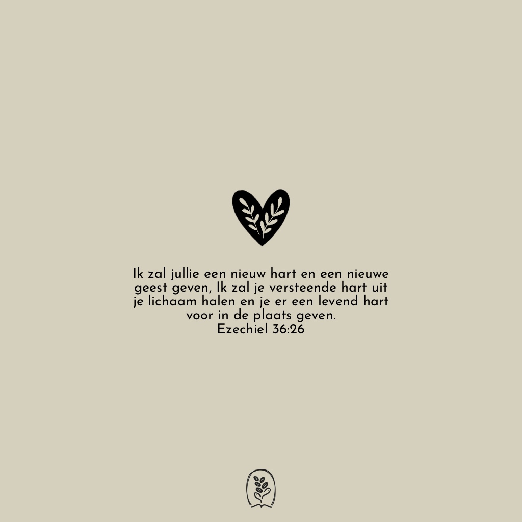 Ik zal jullie een nieuw hart en een nieuwe geest geven, Ik zal je versteende hart uit je lichaam halen en je er een levend hart voor in de plaats geven. Ezechiël 36:26 (NBV)