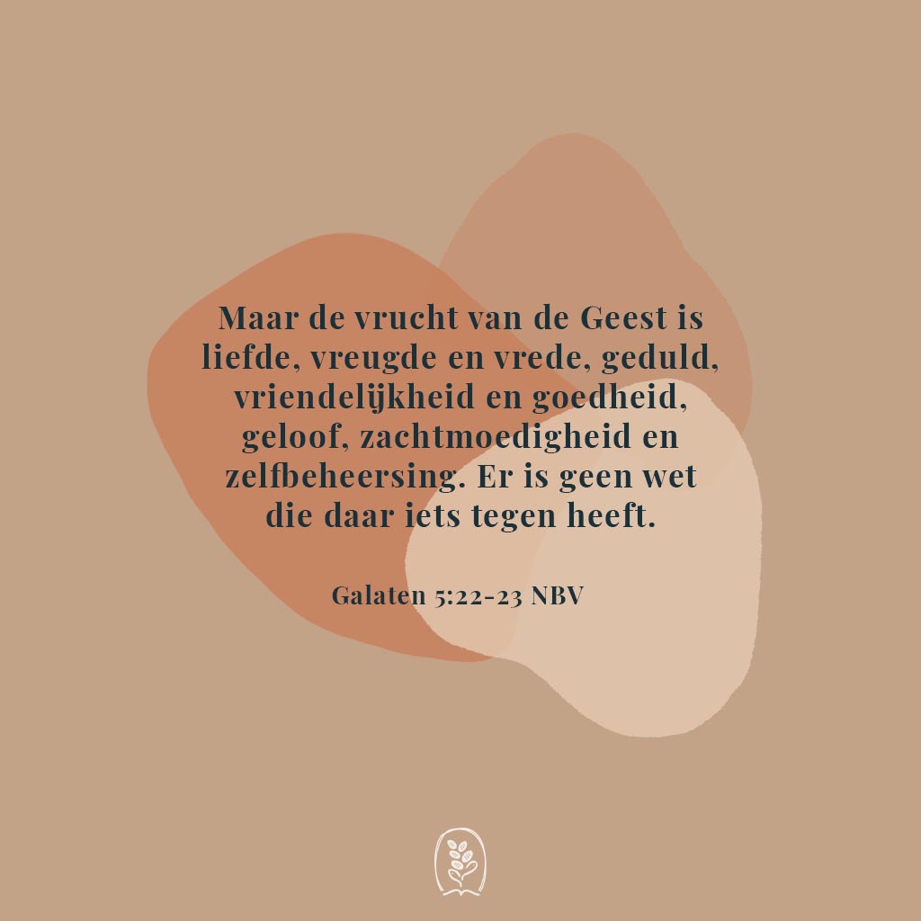 Maar de vrucht van de Geest is liefde, vreugde en vrede, geduld, vriendelijkheid en goedheid, geloof, zachtmoedigheid en zelfbeheersing. Er is geen wet die daar iets tegen heeft. Galaten 5:22-23 (NBV)