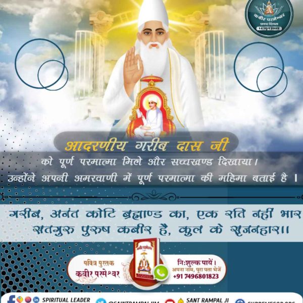 #Glory_Of_LordKabir
संत गरीबदास जी को कबीर परमेश्वर 10 वर्ष की आयु में छुड़ानी में मिले। सच्चाई जानकार गरीबदास जी ने कबीर परमेश्वर की महिमा बताते हुए कहा है कि :- 
अनन्त कोटि ब्रह्मांड का, एक रति नहीं भार।
सतगुरु पुरुष कबीर हैं, कुल के सृजनहार।।

Kabir Prakat Diwas 14 June