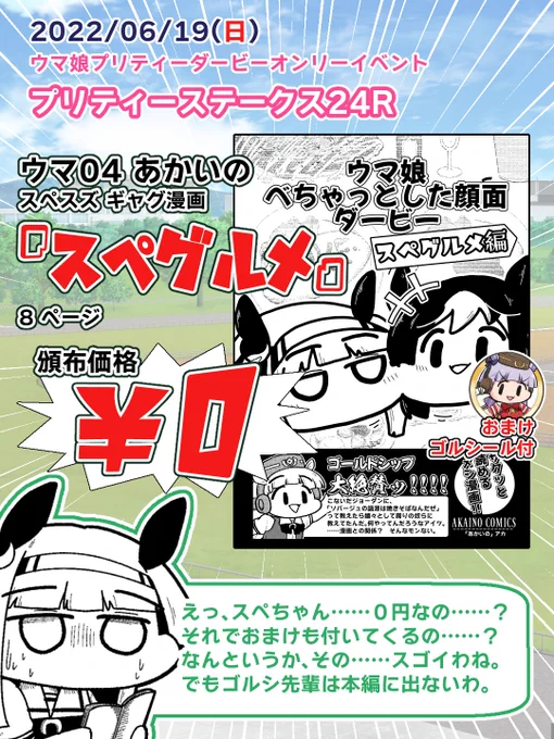 【即売会参加お知らせ】 #プリステ24R
2022/6/19(日)プリティーステークス24R出走
スペース:ウマ04
表紙からケツまで楽しめるけど僅か8ページ。ウマ娘ギャグ本どすえ。
頒布価格! ななんと! 0円!!!! まただよ!!
さらに! おまけでゴルシールも付いてくる予定!!! なんなんですの!! 