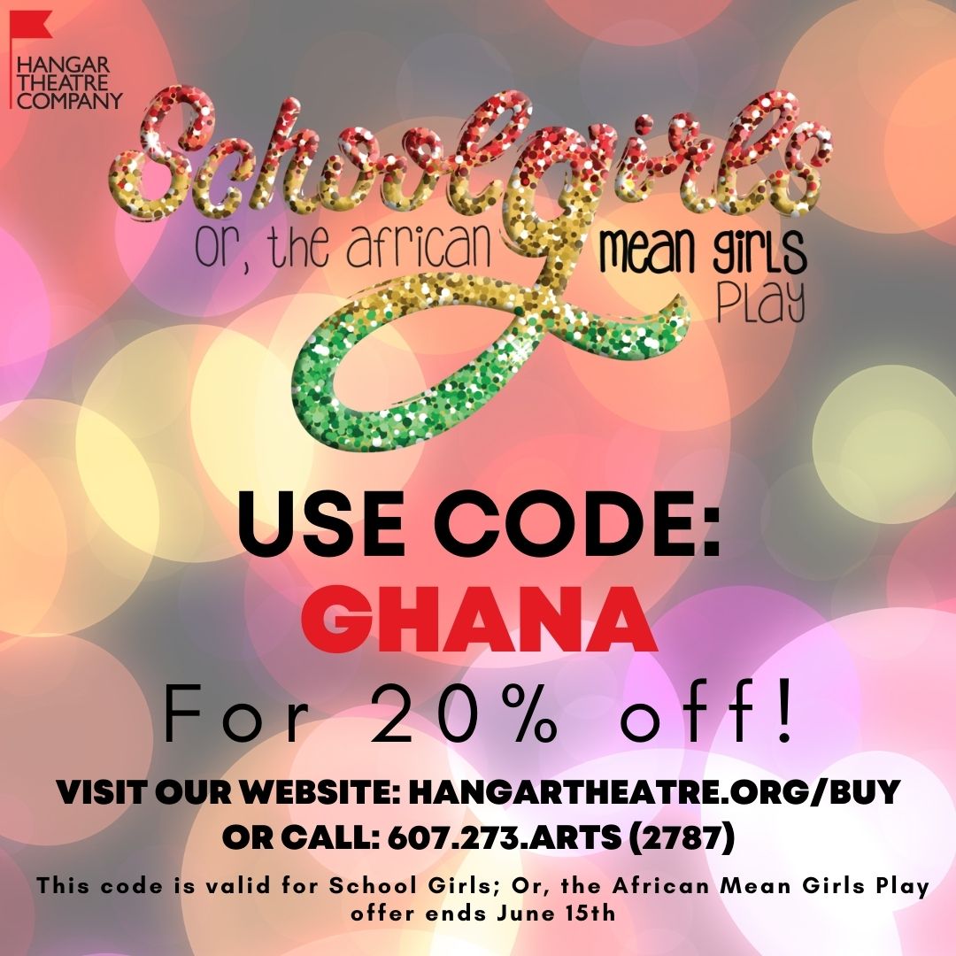 In 7 Days, Wednesday, June 15th,  "School Girls; Or, the African Mean Girls Play" previews begin! Get your tickets today!

USE CODE:
Ghana
For 20% off!
VISIT OUR WEBSITE: hangartheatre.org/buy
OR CALL: 607.273.arts (2787)