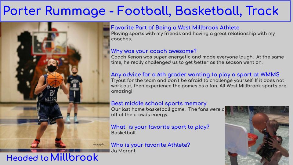 Porter has played on a team during each athletic season. He says basketball is his favorite.  With his positive attitude and his willingness to always give his best, we know he will do great in high school. West Millbrook is proud of you! Good luck at Millbrook.