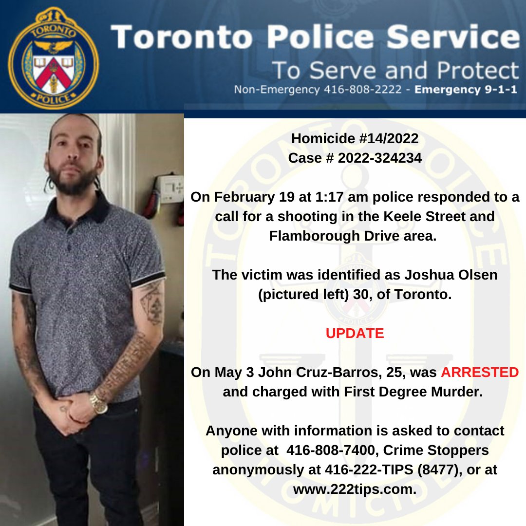 Homicide 14/2022 On February 19 at 1:17 am police responded to a call for a shooting in the Keele St. and Flamborough Drive area. The victim was identified as Joshua Olsen 30, of Toronto. UPDATE On May 3 John Cruz-Barros, 25, was ARRESTED and charged with First Degree Murder.