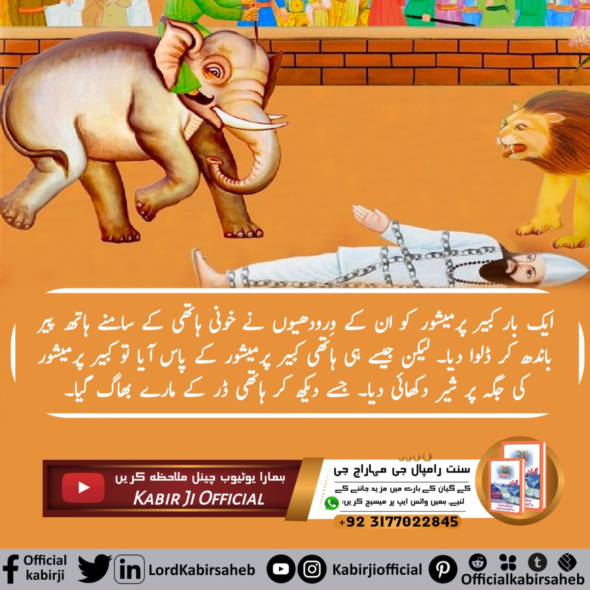 #اوِناشی_پرماتما_کبیرپرمیشور
ایک بار کبیر پرمیشور کو ان کے وِرودھیوں نے خونی ہاتھی کے سامنے ہاتھ پیر باندھ کر ڈلوا دیا۔ لیکن جیسے ہی ہاتھی کبیر پرمیشور کے پاس آیا تو کبیر پرمیشور کی جگہ پر شیر دکھائی دیا۔ جسے دیکھ کر ہاتھی ڈر کے مارے بھاگ گیا۔
Immortal God Kabir