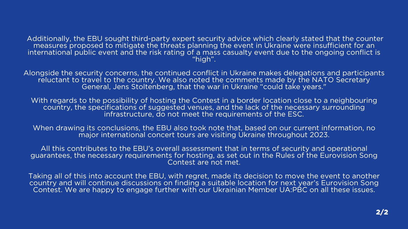 Additionally, the EBU sought third-party expert security advice which clearly stated that the counter measures proposed to mitigate the threats planning the event in Ukraine were insufficient for an international public event and the risk rating of a mass casualty event due to the ongoing conflict is “high”.
Alongside the security concerns, the continued conflict in Ukraine makes delegations and participants reluctant to travel to the country. We also noted the comments made by the NATO Secretary General, Jens Stoltenberg, that the war in Ukraine “could take years."
With regards to the possibility of hosting the Contest in a border location close to a neighbouring country, the specifications of suggested venues, and the lack of the necessary surrounding infrastructure, do not meet the requirements of the ESC.