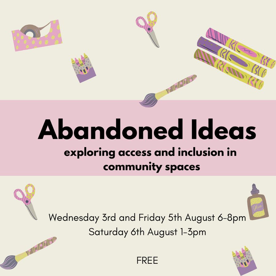 Image reads: Abandoned Ideas. Exploring access and inclusion in community spaces. Wednesday 3rd and Friday 5th August, 6-8pm; Saturday 6th August 1-3pm. Free.