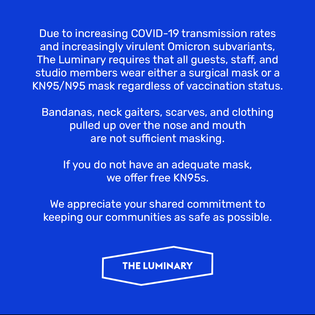 theluminaryarts's tweet photo. Due to increasing COVID-19 transmission rates and increasingly virulent Omicron subvariants, The Luminary requires that all guests, staff, and studio members wear either a surgical mask or a KN95/N95 mask regardless of vaccination status. (1/2) https://t.co/9wETjXRFQn