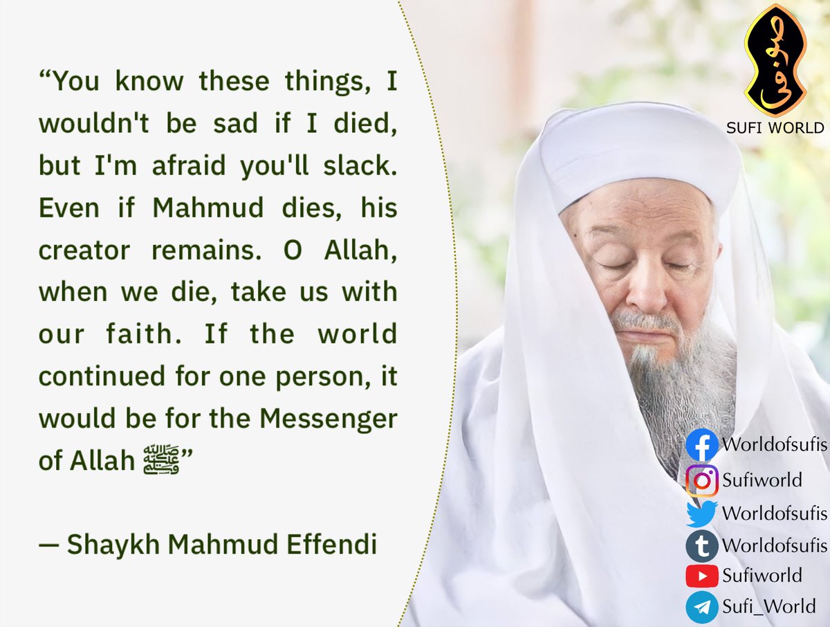 “You know these things, I wouldn't be sad if I died, but I'm afraid you'll slack. Even if Mahmud dies, his creator remains. O Allah, when we die, take us with our faith. If the world continued for one person, it would be for the Messenger of Allah ﷺ”

— Shaykh Mahmud Effendi