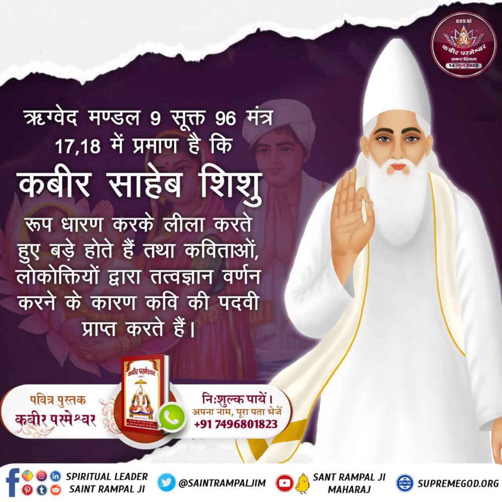 #2DaysLeftForKabirPrakatDiwas
 
कबीर परमात्मा माँ के गर्भ से जन्म नहीं लेते, ना ही उनकी कोई पत्नी थी। क्योंकि वे तो सबके उत्पत्तिकर्ता हैं। ऋग्वेद मण्डल 9 सूक्त 96 मंत्र 17 में प्रमाण है कि कविर्देव शिशु रूप धारण कर लेता है। लीला करता हुआ बड़ा होता है।