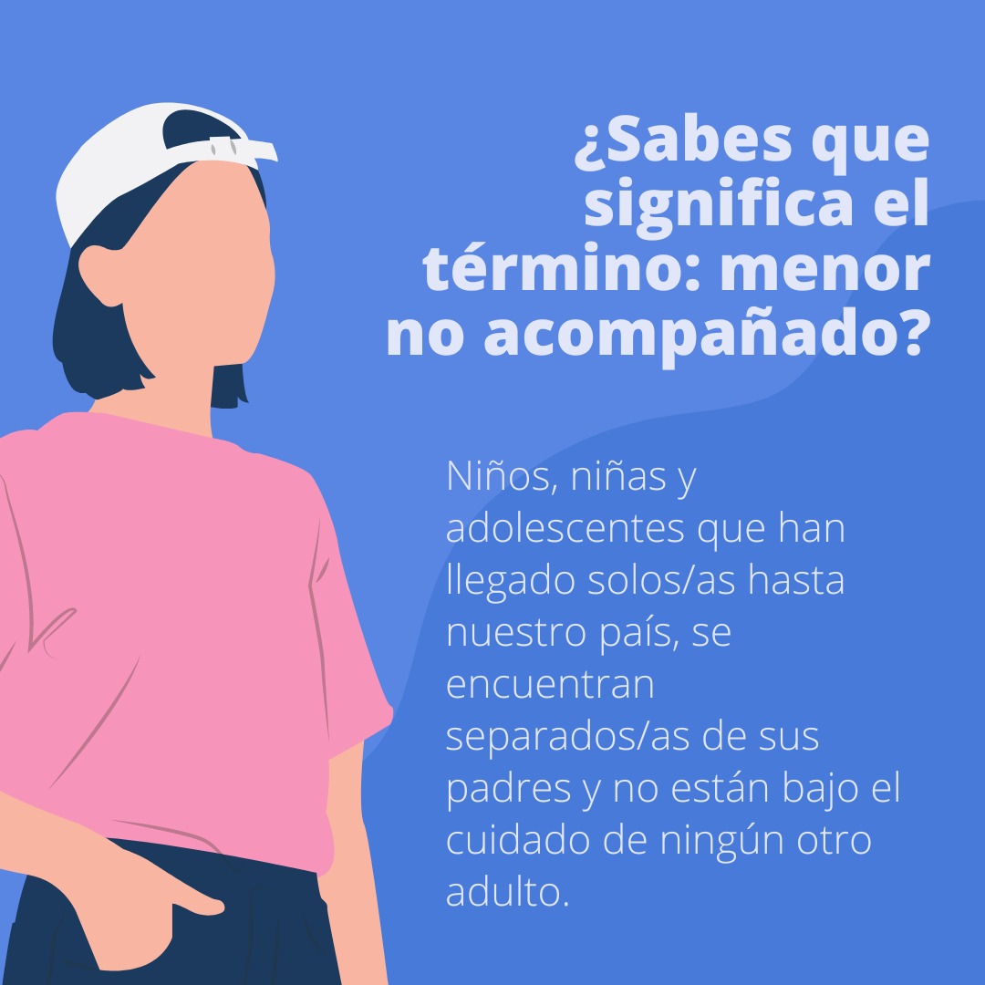 ¿Sabes que significa el término: menor no acompañado?
Niños, niñas y adolescentes que han llegado solos/as hasta nuestro país, se encuentran separados/as de sus padres y no están bajo el cuidado de ningún otro adulto.