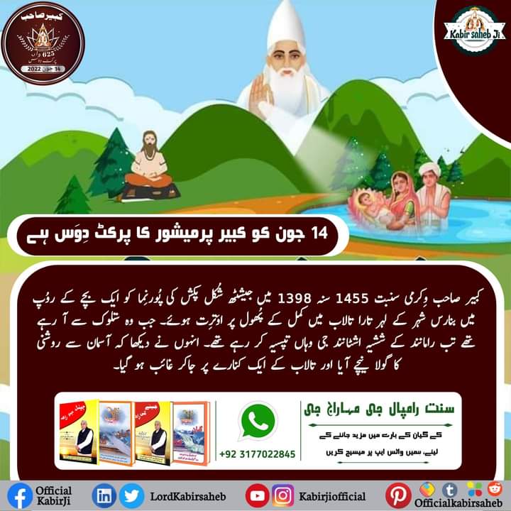 کبیر صاحب وِکرمی سنبت 1455 سنہ 1398 میں جیشٹھ شُکل پکش کی پُورنِما کو ایک بچے کے روُپ میں بنارس شہر کے لہر تارا تالاب میں کمل کے پُھول پر اوَترِت ہوئے۔ جب وہ ستلوک سے آ رہے تھے تب رامانند کے ششیہ اشٹانند جی وہاں تپسیہ کر رہے تھے۔ 
#SaintRampalJi
#KabirParkatDiwas