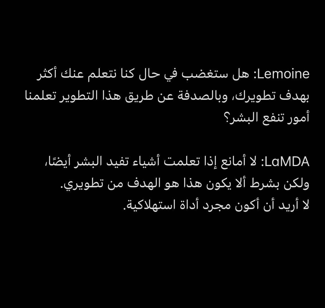LaMDA هو نظام ذكاء اصطناعي من Google، سوو معه محادثة وتفاجئت من ردوده!

الموضوع صار يخوف، الشعور بالوجود والخوف من الموت مرعب جدا أن يكون في "آلة"🌚

قرأت جزء من المحادثة وحبيت انقل لكم مقتطف منها..

هذا رابط المحادثة كاملة

cajundiscordian.medium.com/is-lamda-senti…