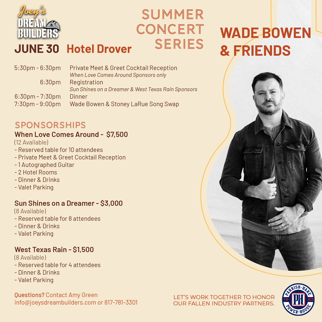 Parrish-Hare / Power-House Electrical Supply (@parrishhare) on Twitter photo Joey’s Dream Builders is a charitable foundation that provides scholarships to the children of our deceased colleagues. They are hosting a summer Concert Series with Wade Bowen
June 30th, 5:30 - 9 pm
Questions? Contact Amy Green
info@joeysdreambuilders.com or 817-781-3301 Joey’s Dream Builders is a charitable foundation that provides scholarships to the children of our deceased colleagues. They are hosting a summer Concert Series with Wade Bowen
June 30th, 5:30 - 9 pm
Questions? Contact Amy Green
info@joeysdreambuilders.com or 817-781-3301