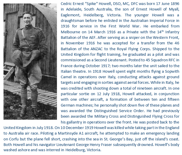 Born 17 June 1896 in Adelaide, South Australia, 19 victory Sopwith Camel ace with 45 Squadron, Captain Cedric Ernest “Spike" Howell MC, DFC, DSO.