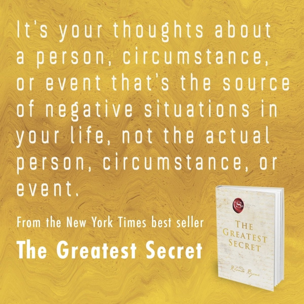 It’s your thoughts about a person, circumstance, or event that are the source of negative situations in your life, not the actual person, circumstance, or event. - from Rhonda Byrne's new book, "The Greatest Secret": visit.thesecret.tv/TGS-Book