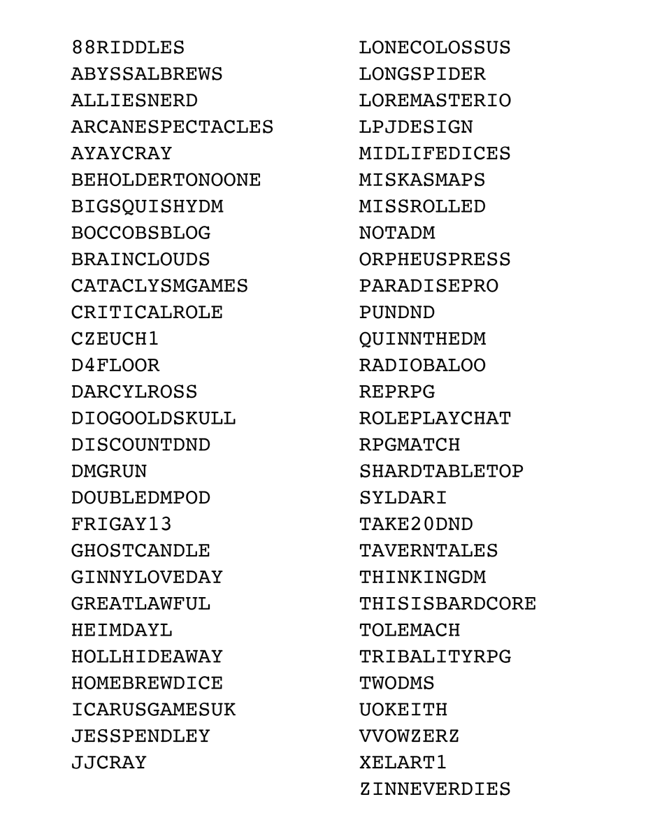 #FF Word-find some cool peeps 3/4 (no _ btw):
<a href="/LoreMasterIO/">LoreMaster.io - BETA OUT NOW ON PATREON!</a> 
<a href="/lpjdesign/">Louis Porter Jr. Design AKA LPJ Design</a> 
<a href="/MidlifeDices/">Midlife Dices 🇨🇦</a> 
<a href="/MiskasMaps/">Miska's Maps</a> 
<a href="/missrolled/">Miss-Rolled Adventures</a> 
@Not_a_DM 
<a href="/OrpheusPress/">Orpheus Press</a> 
<a href="/ParadicePro/">Paradice Productions 🌴</a> 
<a href="/PunDnD/">PUN: Making the Things 🧚 (They/He)🧚</a> 
<a href="/QuinnTheDM1/">QuinnTheDM</a> 
<a href="/RadioBaloo/">Baloo</a> 
@RepRPG 
<a href="/Role_Play_Chat/">Mat | Role Play Chat</a> 
<a href="/RpgMatch/">RPGMatch</a> 
<a href="/ShardTabletop/">Shard Tabletop🐲</a> 
<a href="/Syldari/">รץɭ๔คгเ</a> 
PDF dropbox.com/s/v7pviytmsvwu…