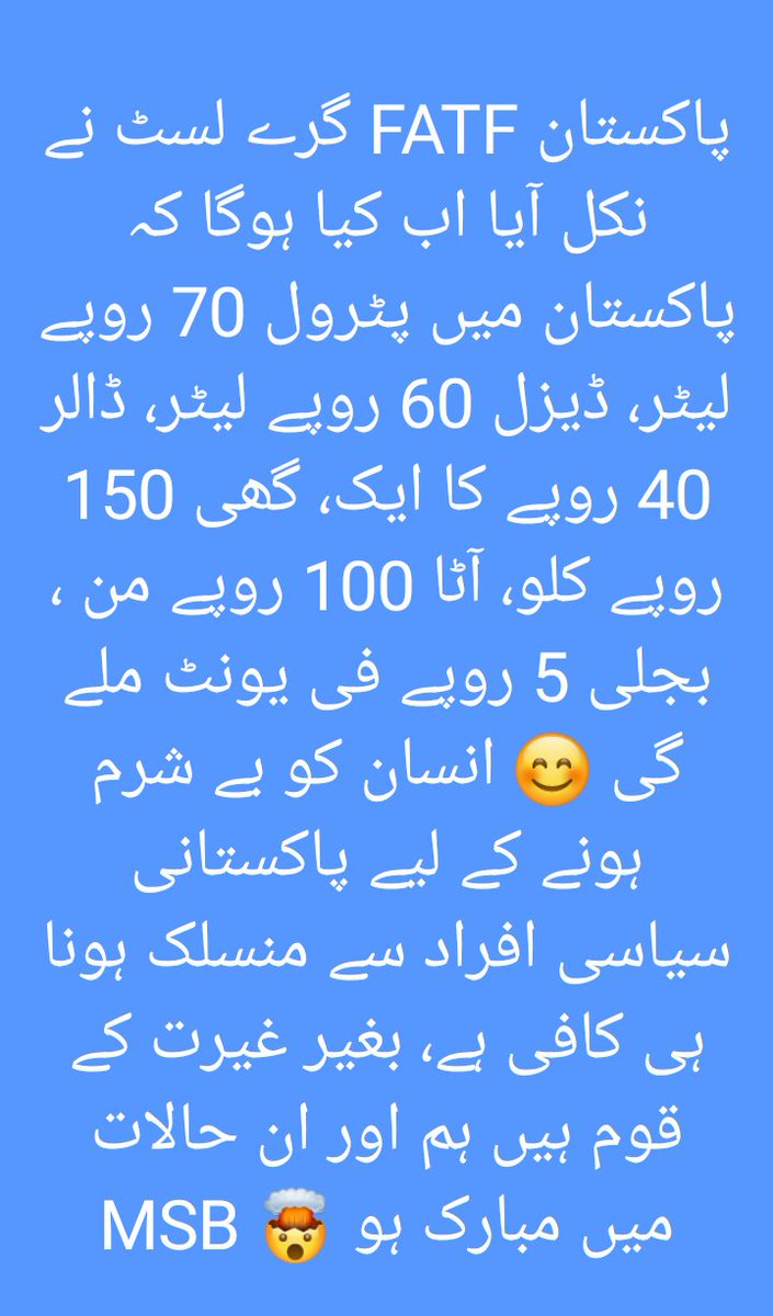 پاکستان FATF گرے لسٹ نے نکل آیا اب کیا ہوگا کہ پاکستان میں پٹرول 70 روپے لیٹر، ڈیزل 60 روپے لیٹر، ڈالر 40 روپے کا ایک، گھی 150 روپے کلو، آٹا 100 روپے من ، بجلی 5 روپے فی یونٹ ملے گی 😊 انسان کو بے شرم ہونے کے لیے پاکستانی سیاسی افراد سے منسلک ہونا ہی کافی ہے، 
#FATF