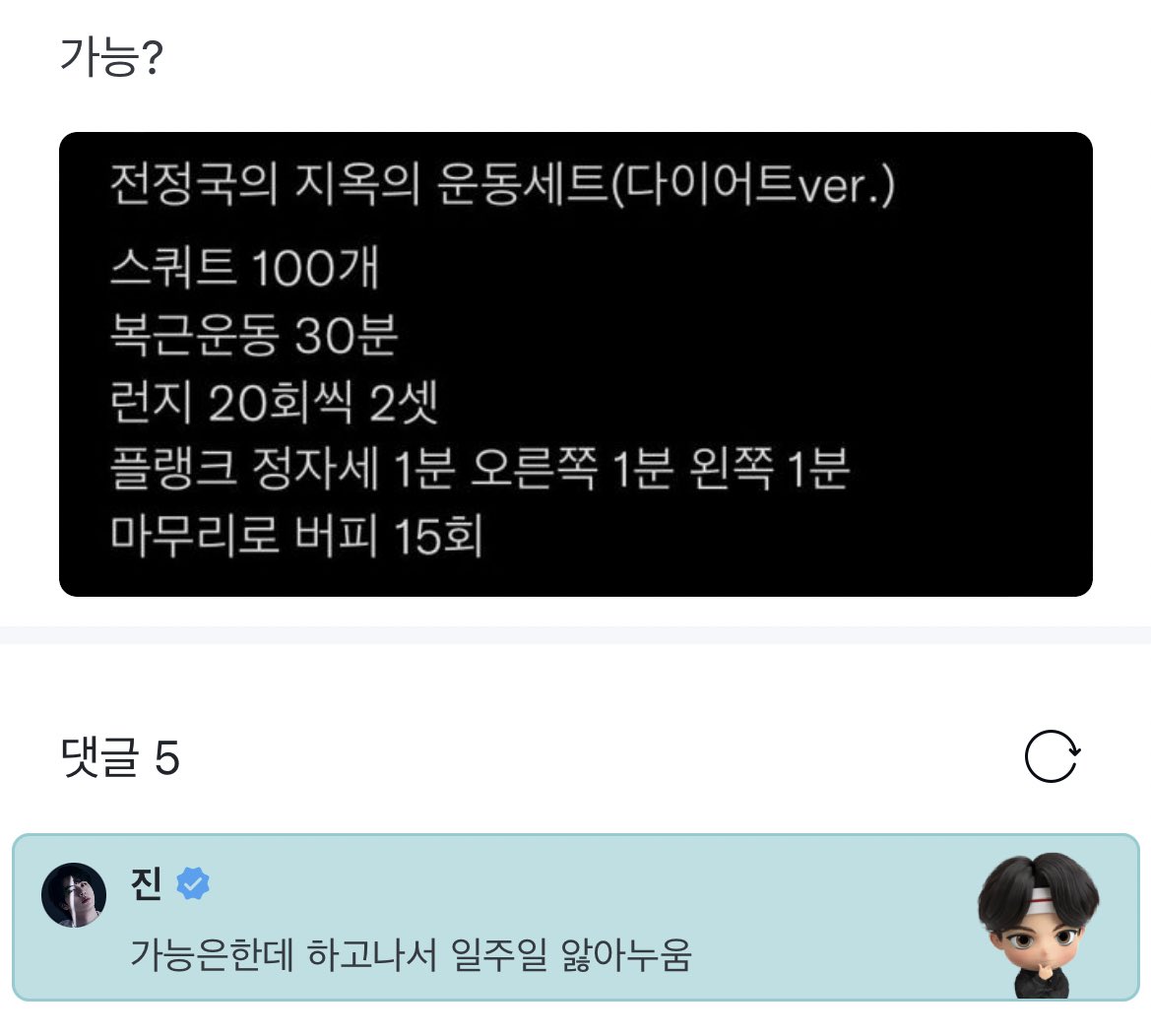 👤 “Possible?”

‘Jeon Jungkook’s Hell Workout (Diet Ver.)

100 squats
30 mins ab workout
20 lunges/leg, 2 sets
1 min regular plank / 1 min right side / 1 min left side
15 burpees’

🐹 “Possible but you’re gonna be suffering in bed for a week afterwards”