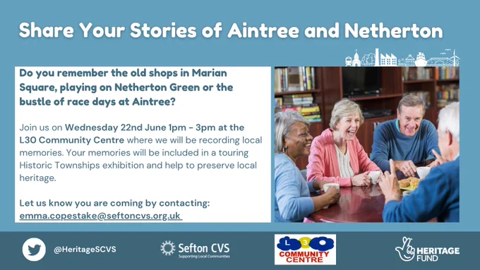 Blue background including the title 'Share Your Stories of Aintree and Netherton'. Below is a white text box on the left and image of people talking on the right.
The text says: 'Do you remember the old shops in Marian Square, playing on Netherton Green or the bustle of race days at Aintree? Join us on Wednesday 22nd June 1pm - 3pm at the L30 Community Centre where we will be recording local memories. Your memories will be included in a touring Historic Townships exhibition and help to preserve local heritage. Let us know you are coming by contacting: emma.copestake@seftoncvs.org.uk'
Below this is are the logos of Sefton CVS, the L30 Community Centre and the National Lottery Heritage Fund.