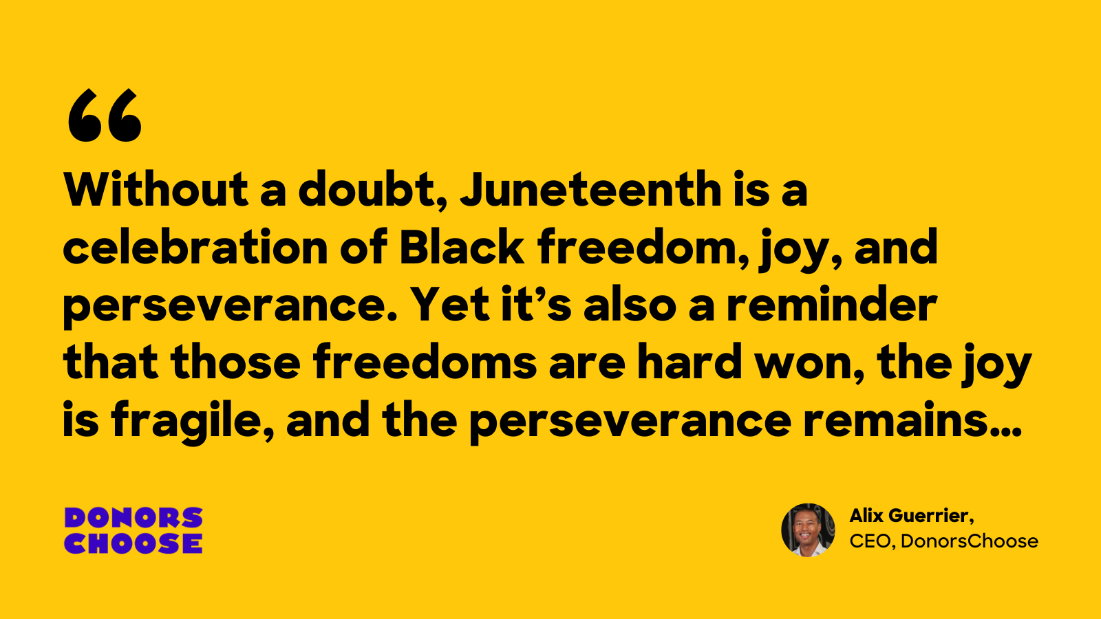 Black words on a golden background. The words are a quote saying "Without a doubt, Juneteenth is a celebration of Black freedom, joy, and perseverance. Yet it's also a reminder that those freedoms are hard won, the joy is fragile, and the perseverance remains..." 

In the bottom right corner of the graphic is a small headshot and the words "Alix Guerrier, CEO of DonorsChoose."
