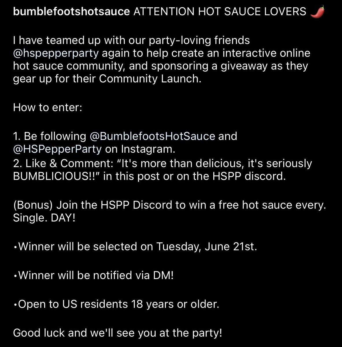 1. Follow Instagram.com/bumblefootshot… &amp; Instagram.com/hspepperparty 🌶🌶

2. Like &amp; Comment: “It's more than delicious, it's seriously BUMBLICIOUS!!” in the post or on HSPP Discord (discord.gg/pepperparty)

(Join the HSPP Discord for a chance to win a free hot sauce every. Single. DAY!)