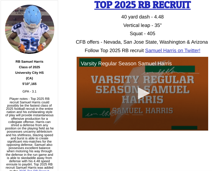 RB Samuel Harris
University City HS
(CA)
5'10",165
GPA - 3.1
Top 2025 RB recruit Samuel Harris could possibly be the fastest class of 2025 FB recruit in the entire nation and his exhilarating style of play will provide instantaneous offensive production for a collegiate offense.