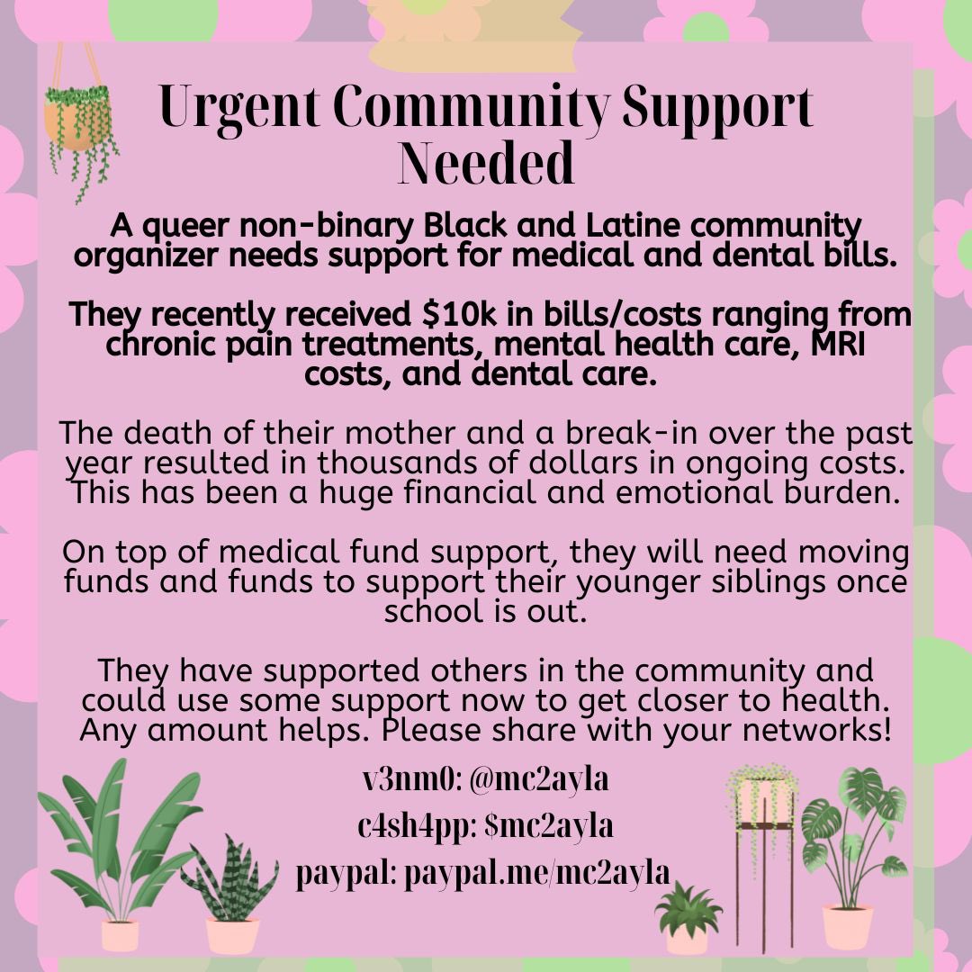 hi all i’m a queer nb black and latine organizer &amp; i need support for medical bills, moving costs, and fun things for my siblings! i’m $250 away from paying my first bill!

please rt &amp; give if you can! 🌱🤍

v3nm0: @ mc2ayla
cshpp: $mc2ayla
paypal: paypal.me/mc2ayla